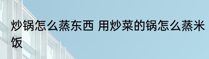炒锅怎么蒸东西 用炒菜的锅怎么蒸米饭