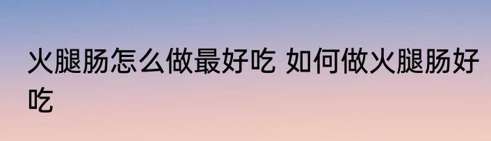 火腿肠怎么做最好吃 如何做火腿肠好吃