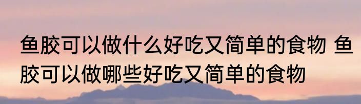 鱼胶可以做什么好吃又简单的食物 鱼胶可以做哪些好吃又简单的食物