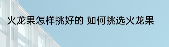 火龙果怎样挑好的 如何挑选火龙果