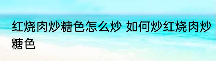 红烧肉炒糖色怎么炒 如何炒红烧肉炒糖色