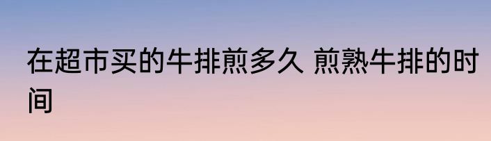 在超市买的牛排煎多久 煎熟牛排的时间
