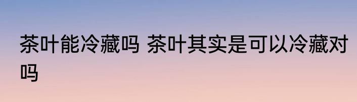 茶叶能冷藏吗 茶叶其实是可以冷藏对吗