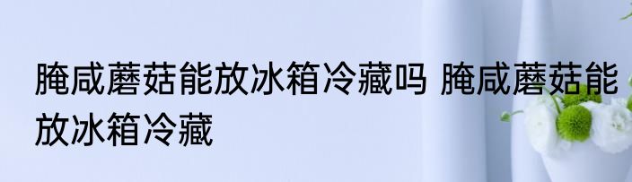 腌咸蘑菇能放冰箱冷藏吗 腌咸蘑菇能放冰箱冷藏