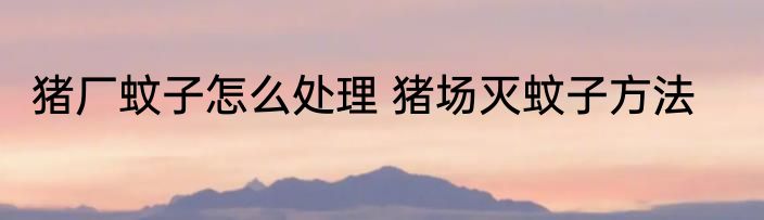 猪厂蚊子怎么处理 猪场灭蚊子方法