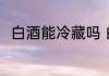 白酒能冷藏吗 白酒可以冰箱冷藏吗