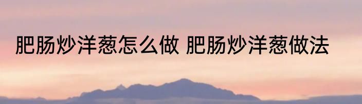 肥肠炒洋葱怎么做 肥肠炒洋葱做法