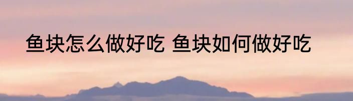鱼块怎么做好吃 鱼块如何做好吃