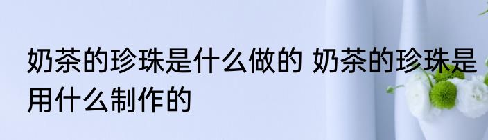 奶茶的珍珠是什么做的 奶茶的珍珠是用什么制作的