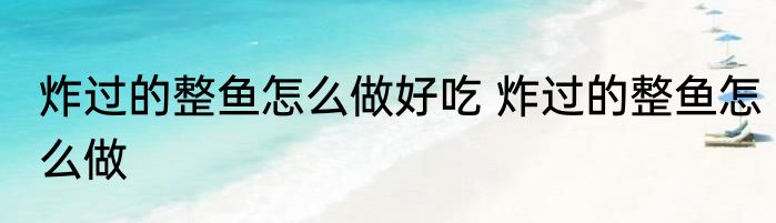 炸过的整鱼怎么做好吃 炸过的整鱼怎么做