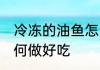 冷冻的油鱼怎么做好吃 冷冻的油鱼如何做好吃