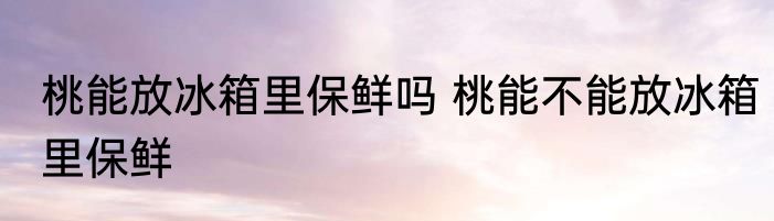 桃能放冰箱里保鲜吗 桃能不能放冰箱里保鲜