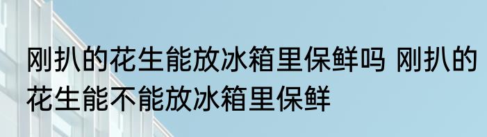 刚扒的花生能放冰箱里保鲜吗 刚扒的花生能不能放冰箱里保鲜