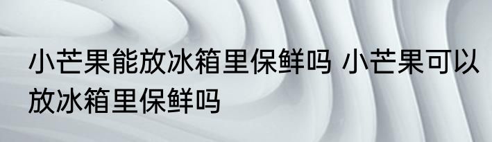 小芒果能放冰箱里保鲜吗 小芒果可以放冰箱里保鲜吗