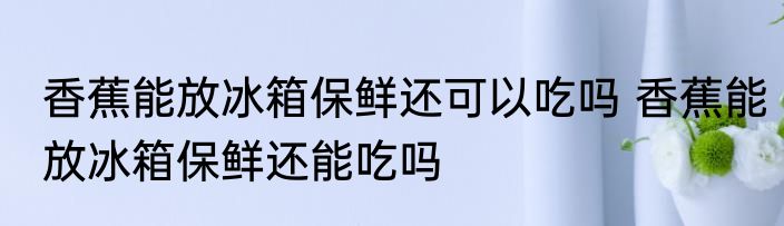 香蕉能放冰箱保鲜还可以吃吗 香蕉能放冰箱保鲜还能吃吗