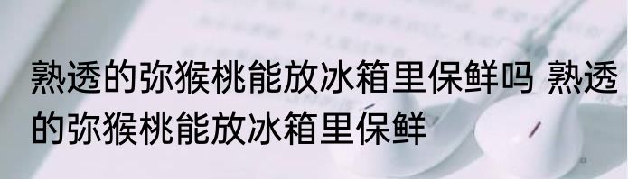 熟透的弥猴桃能放冰箱里保鲜吗 熟透的弥猴桃能放冰箱里保鲜