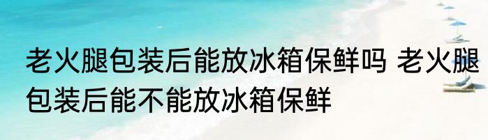 老火腿包装后能放冰箱保鲜吗 老火腿包装后能不能放冰箱保鲜