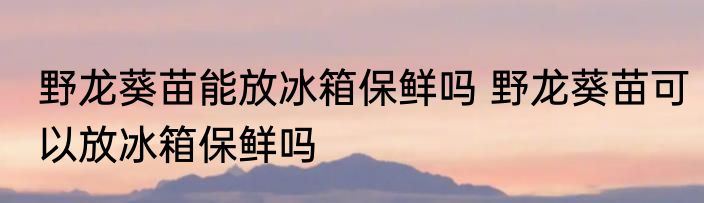 野龙葵苗能放冰箱保鲜吗 野龙葵苗可以放冰箱保鲜吗