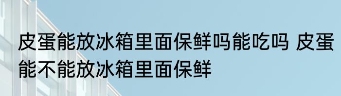 皮蛋能放冰箱里面保鲜吗能吃吗 皮蛋能不能放冰箱里面保鲜