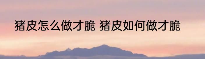 猪皮怎么做才脆 猪皮如何做才脆