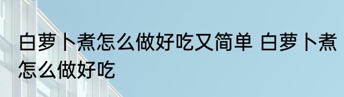 白萝卜煮怎么做好吃又简单 白萝卜煮怎么做好吃
