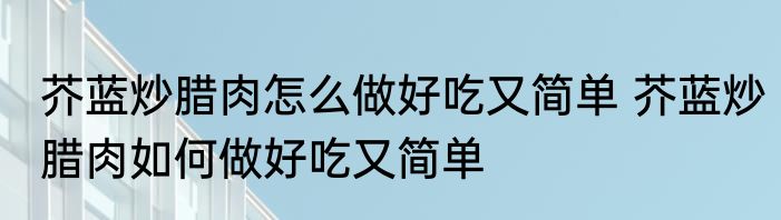 芥蓝炒腊肉怎么做好吃又简单 芥蓝炒腊肉如何做好吃又简单