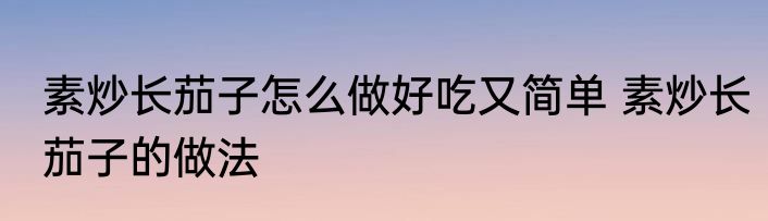 素炒长茄子怎么做好吃又简单 素炒长茄子的做法