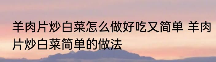 羊肉片炒白菜怎么做好吃又简单 羊肉片炒白菜简单的做法