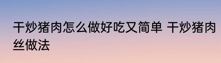 干炒猪肉怎么做好吃又简单 干炒猪肉丝做法