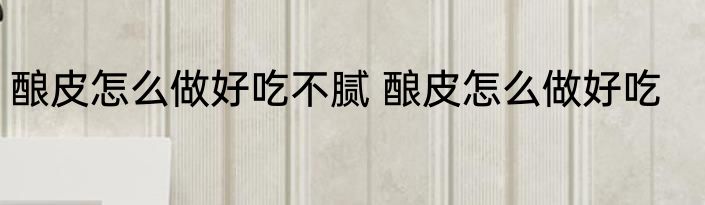 酿皮怎么做好吃不腻 酿皮怎么做好吃