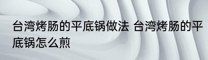 台湾烤肠的平底锅做法 台湾烤肠的平底锅怎么煎