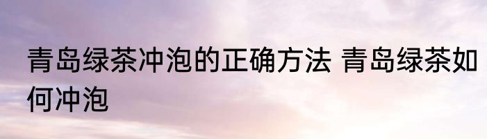 青岛绿茶冲泡的正确方法 青岛绿茶如何冲泡