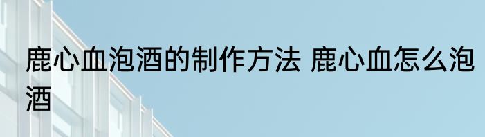 鹿心血泡酒的制作方法 鹿心血怎么泡酒