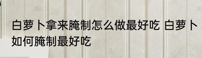 白萝卜拿来腌制怎么做最好吃 白萝卜如何腌制最好吃