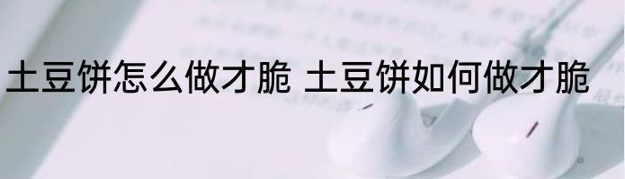 土豆饼怎么做才脆 土豆饼如何做才脆