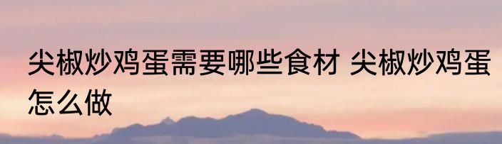 尖椒炒鸡蛋需要哪些食材 尖椒炒鸡蛋怎么做