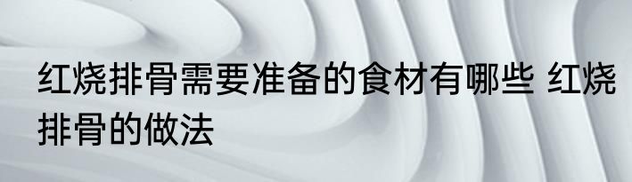 红烧排骨需要准备的食材有哪些 红烧排骨的做法