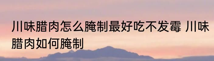 川味腊肉怎么腌制最好吃不发霉 川味腊肉如何腌制