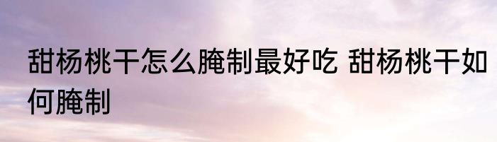 甜杨桃干怎么腌制最好吃 甜杨桃干如何腌制