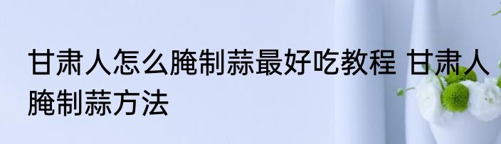 甘肃人怎么腌制蒜最好吃教程 甘肃人腌制蒜方法