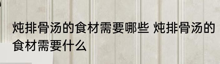炖排骨汤的食材需要哪些 炖排骨汤的食材需要什么