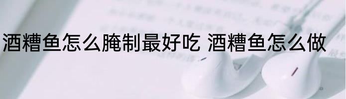 酒糟鱼怎么腌制最好吃 酒糟鱼怎么做