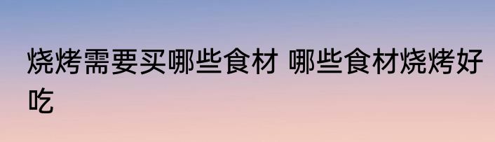 烧烤需要买哪些食材 哪些食材烧烤好吃