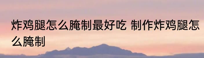 炸鸡腿怎么腌制最好吃 制作炸鸡腿怎么腌制