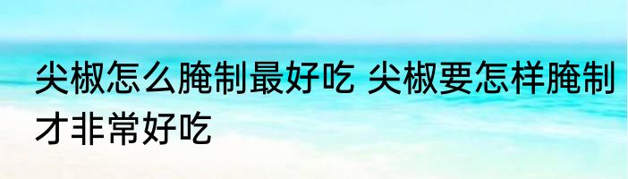 尖椒怎么腌制最好吃 尖椒要怎样腌制才非常好吃