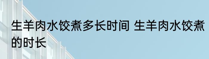 生羊肉水饺煮多长时间 生羊肉水饺煮的时长