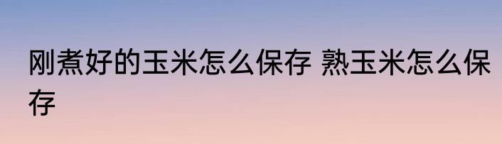 刚煮好的玉米怎么保存 熟玉米怎么保存