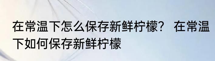 在常温下怎么保存新鲜柠檬？ 在常温下如何保存新鲜柠檬