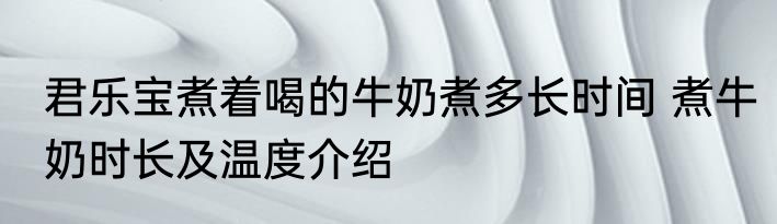 君乐宝煮着喝的牛奶煮多长时间 煮牛奶时长及温度介绍