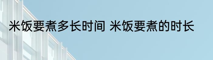 米饭要煮多长时间 米饭要煮的时长